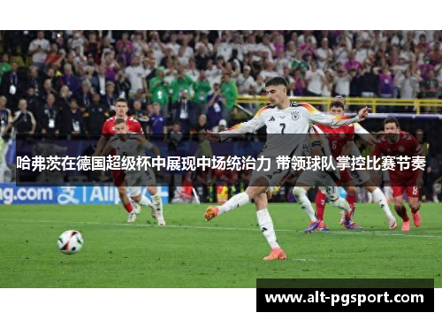 哈弗茨在德国超级杯中展现中场统治力 带领球队掌控比赛节奏