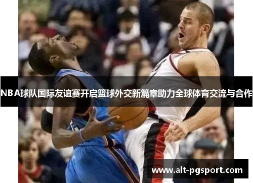 NBA球队国际友谊赛开启篮球外交新篇章助力全球体育交流与合作