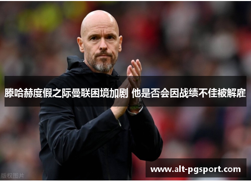 滕哈赫度假之际曼联困境加剧 他是否会因战绩不佳被解雇
