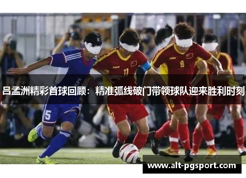 吕孟洲精彩首球回顾：精准弧线破门带领球队迎来胜利时刻
