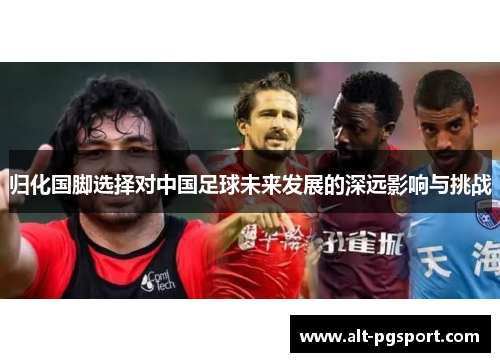 归化国脚选择对中国足球未来发展的深远影响与挑战