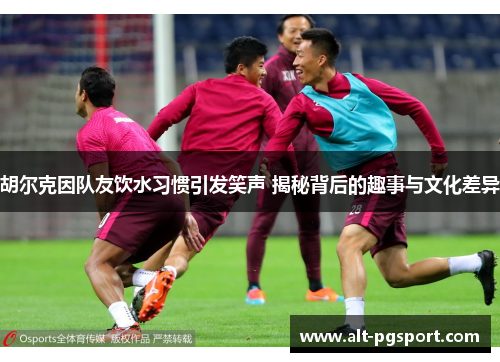 胡尔克因队友饮水习惯引发笑声 揭秘背后的趣事与文化差异