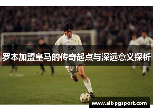 罗本加盟皇马的传奇起点与深远意义探析 罗本加盟皇马的传奇起点与深远意义探析