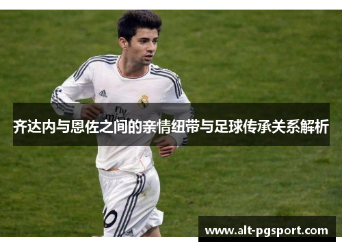 齐达内与恩佐之间的亲情纽带与足球传承关系解析