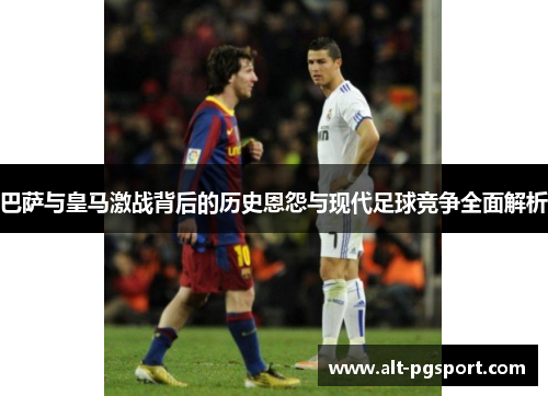 巴萨与皇马激战背后的历史恩怨与现代足球竞争全面解析